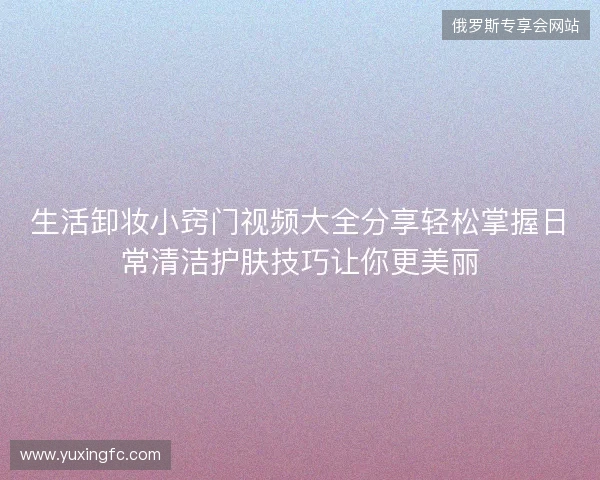 生活卸妆小窍门视频大全分享轻松掌握日常清洁护肤技巧让你更美丽