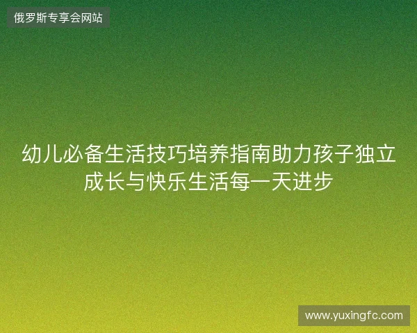 幼儿必备生活技巧培养指南助力孩子独立成长与快乐生活每一天进步 幼儿必备生活技巧培养指南助力孩子独立成长与快乐生活每一天进步