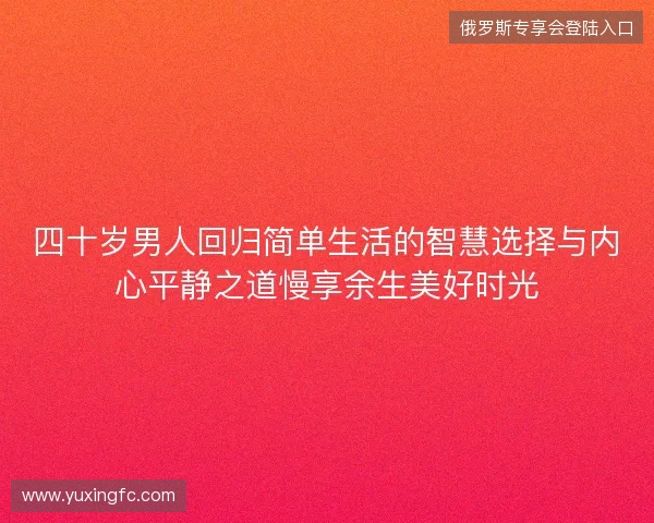 四十岁男人回归简单生活的智慧选择与内心平静之道慢享余生美好时光 四十岁男人回归简单生活的智慧选择与内心平静之道慢享余生美好时光